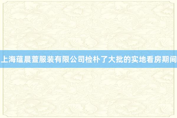 上海蕴晨萱服装有限公司检朴了大批的实地看房期间